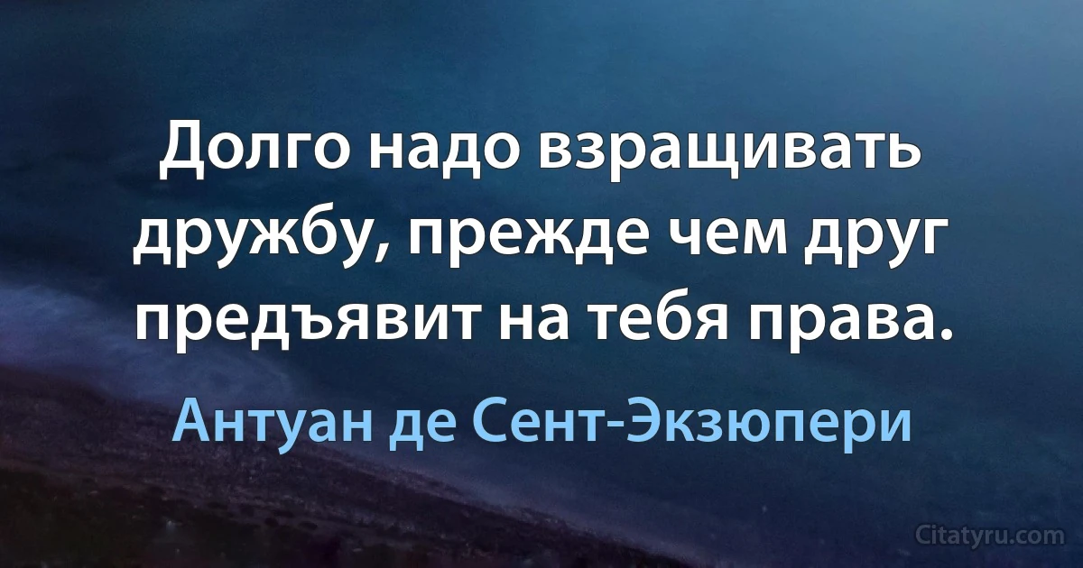 Долго надо взращивать дружбу, прежде чем друг предъявит на тебя права. (Антуан де Сент-Экзюпери)