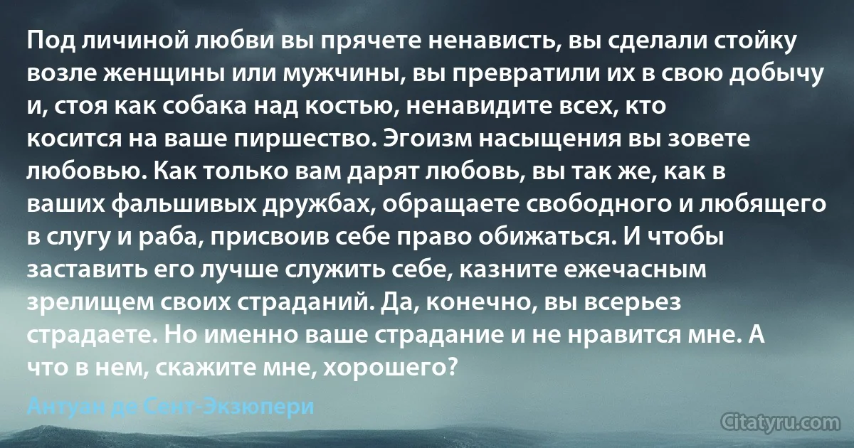 Под личиной любви вы прячете ненависть, вы сделали стойку возле женщины или мужчины, вы превратили их в свою добычу и, стоя как собака над костью, ненавидите всех, кто косится на ваше пиршество. Эгоизм насыщения вы зовете любовью. Как только вам дарят любовь, вы так же, как в ваших фальшивых дружбах, обращаете свободного и любящего в слугу и раба, присвоив себе право обижаться. И чтобы заставить его лучше служить себе, казните ежечасным зрелищем своих страданий. Да, конечно, вы всерьез страдаете. Но именно ваше страдание и не нравится мне. А что в нем, скажите мне, хорошего? (Антуан де Сент-Экзюпери)