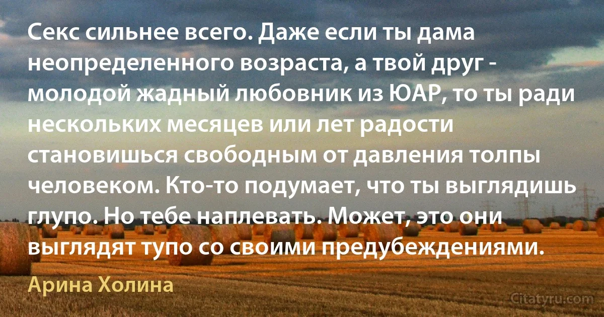 Секс сильнее всего. Даже если ты дама неопределенного возраста, а твой друг - молодой жадный любовник из ЮАР, то ты ради нескольких месяцев или лет радости становишься свободным от давления толпы человеком. Кто-то подумает, что ты выглядишь глупо. Но тебе наплевать. Может, это они выглядят тупо со своими предубеждениями. (Арина Холина)