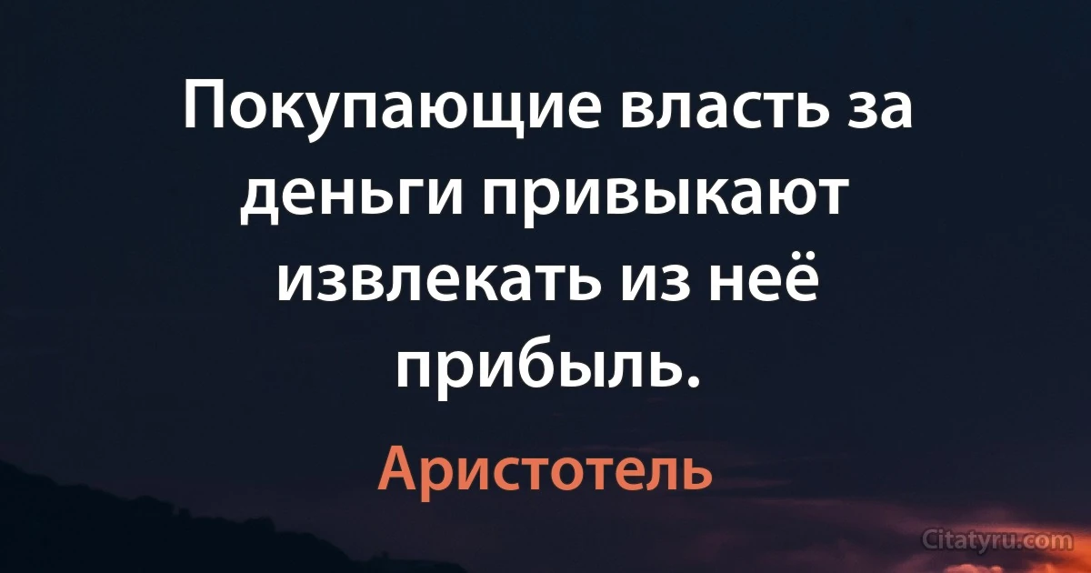 Покупающие власть за деньги привыкают извлекать из неё прибыль. (Аристотель)