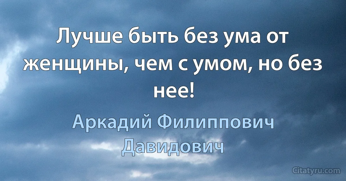 Лучше быть без ума от женщины, чем с умом, но без нее! (Аркадий Филиппович Давидович)