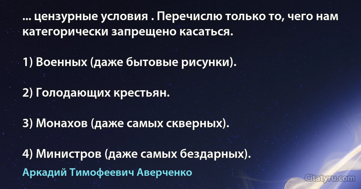 ... цензурные условия . Перечислю только то, чего нам категорически запрещено касаться.

1) Военных (даже бытовые рисунки).

2) Голодающих крестьян.

3) Монахов (даже самых скверных).

4) Министров (даже самых бездарных). (Аркадий Тимофеевич Аверченко)