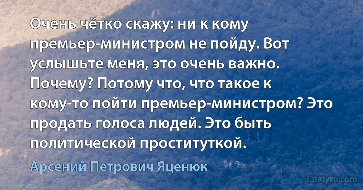 Очень чётко скажу: ни к кому премьер-министром не пойду. Вот услышьте меня, это очень важно. Почему? Потому что, что такое к кому-то пойти премьер-министром? Это продать голоса людей. Это быть политической проституткой. (Арсений Петрович Яценюк)