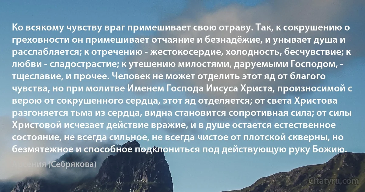 Ко всякому чувству враг примешивает свою отраву. Так, к сокрушению о греховности он примешивает отчаяние и безнадёжие, и унывает душа и расслабляется; к отречению - жестокосердие, холодность, бесчувствие; к любви - сладострастие; к утешению милостями, даруемыми Господом, - тщеславие, и прочее. Человек не может отделить этот яд от благого чувства, но при молитве Именем Господа Иисуса Христа, произносимой с верою от сокрушенного сердца, этот яд отделяется; от света Христова разгоняется тьма из сердца, видна становится сопротивная сила; от силы Христовой исчезает действие вражие, и в душе остается естественное состояние, не всегда сильное, не всегда чистое от плотской скверны, но безмятежное и способное подклониться под действующую руку Божию. (Арсения (Себрякова))