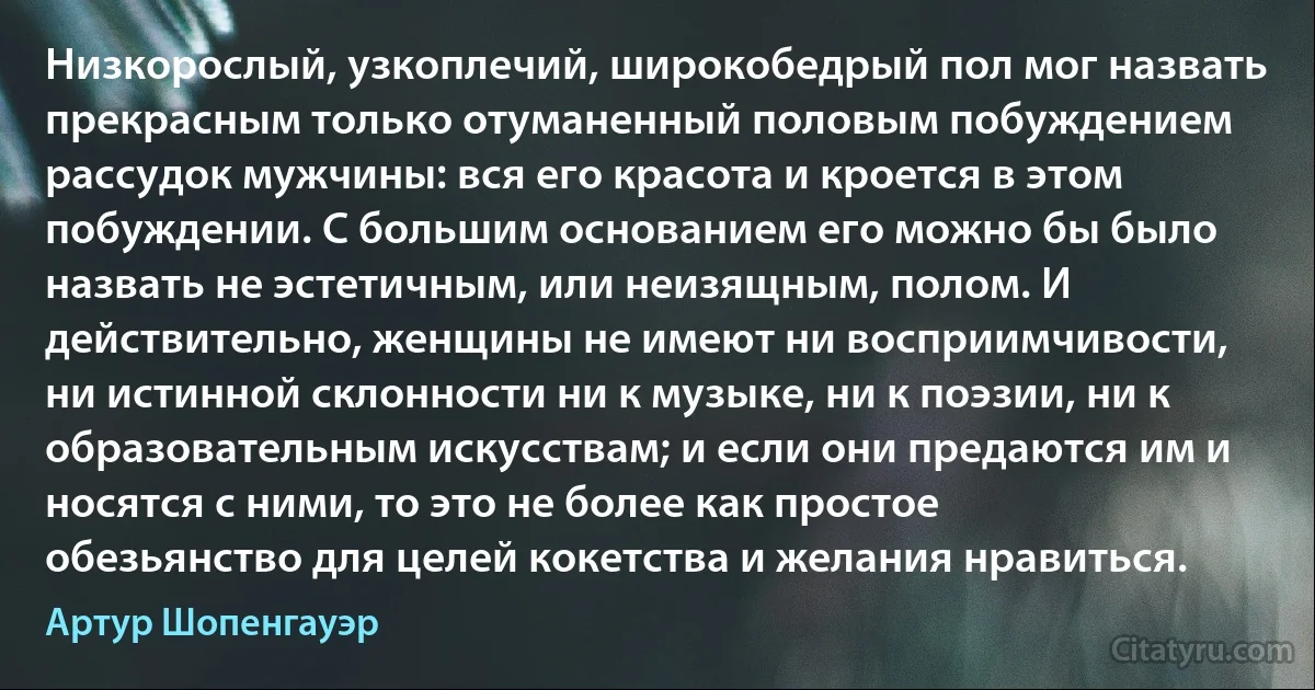 Низкорослый, узкоплечий, широкобедрый пол мог назвать прекрасным только отуманенный половым побуждением рассудок мужчины: вся его красота и кроется в этом побуждении. С большим основанием его можно бы было назвать не эстетичным, или неизящным, полом. И действительно, женщины не имеют ни восприимчивости, ни истинной склонности ни к музыке, ни к поэзии, ни к образовательным искусствам; и если они предаются им и носятся с ними, то это не более как простое обезьянство для целей кокетства и желания нравиться. (Артур Шопенгауэр)