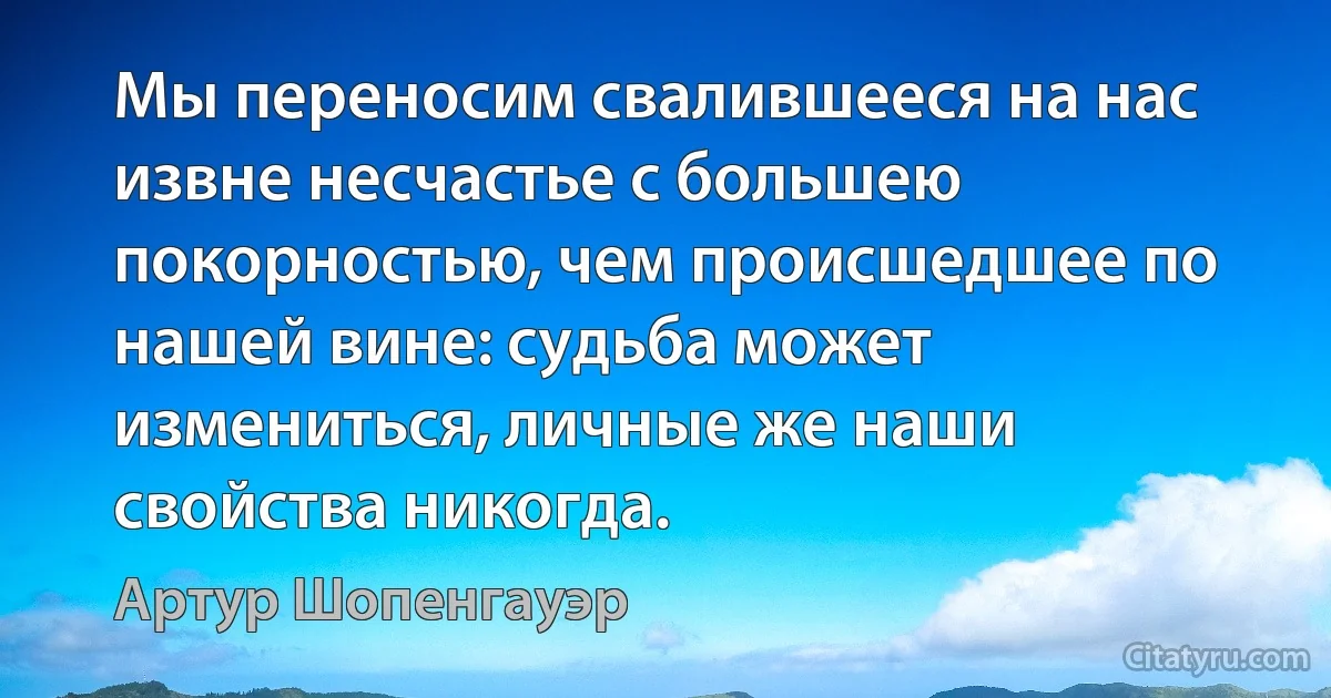 Мы переносим свалившееся на нас извне несчастье с большею покорностью, чем происшедшее по нашей вине: судьба может измениться, личные же наши свойства никогда. (Артур Шопенгауэр)