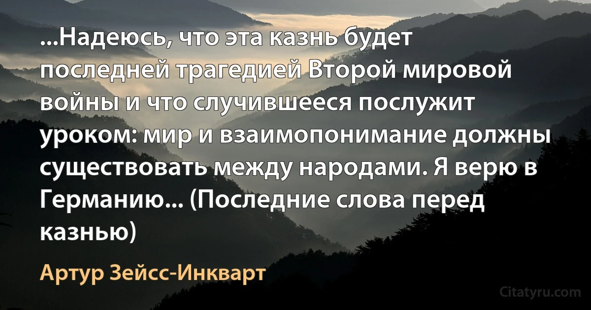 ...Надеюсь, что эта казнь будет последней трагедией Второй мировой войны и что случившееся послужит уроком: мир и взаимопонимание должны существовать между народами. Я верю в Германию... (Последние слова перед казнью) (Артур Зейсс-Инкварт)