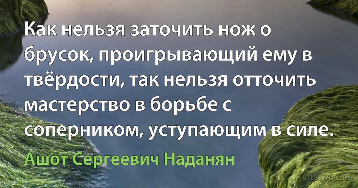 Как нельзя заточить нож о брусок, проигрывающий ему в твёрдости, так нельзя отточить мастерство в борьбе с соперником, уступающим в силе. (Ашот Сергеевич Наданян)