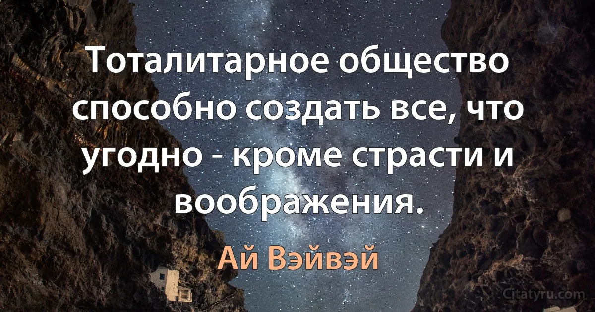 Тоталитарное общество способно создать все, что угодно - кроме страсти и воображения. (Ай Вэйвэй)