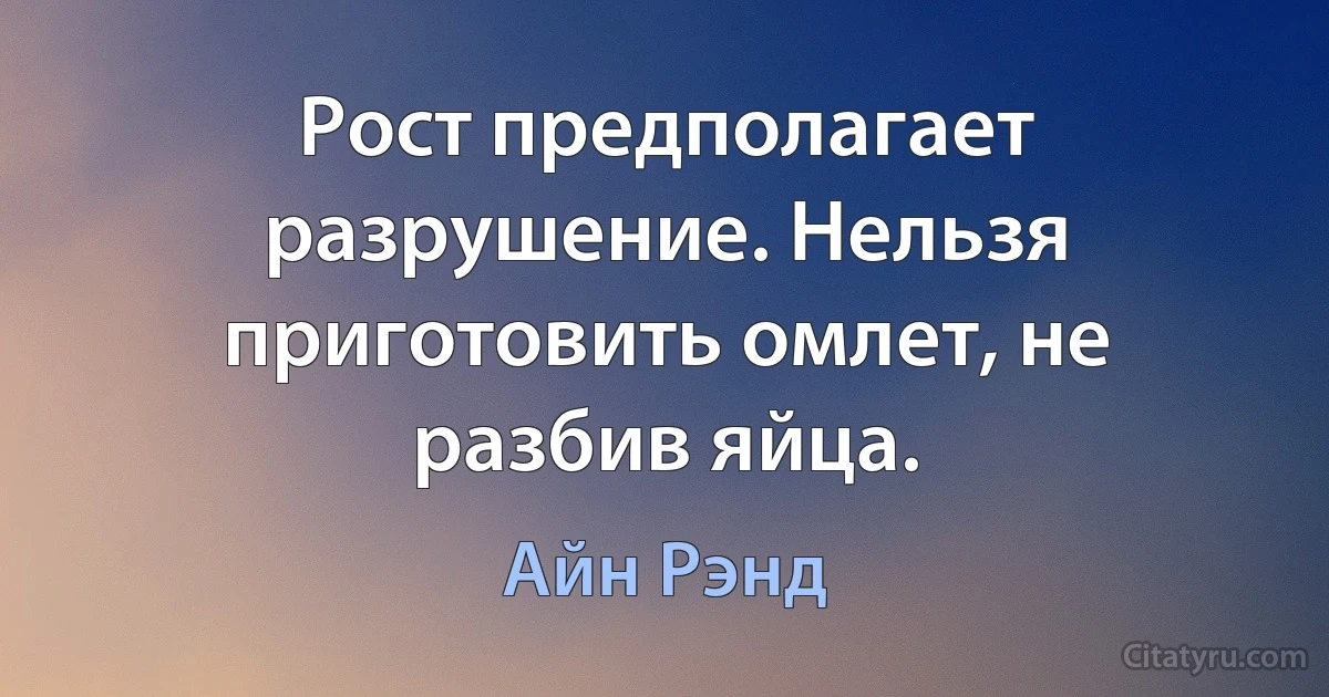 Рост предполагает разрушение. Нельзя приготовить омлет, не разбив яйца. (Айн Рэнд)