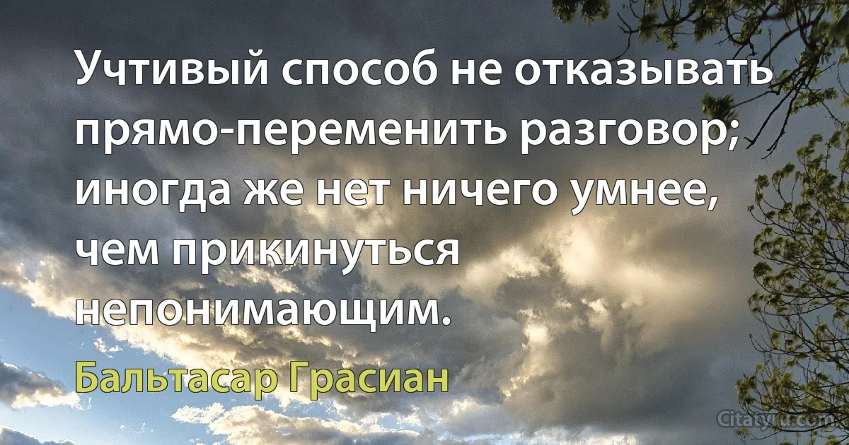 Учтивый способ не отказывать прямо-переменить разговор; иногда же нет ничего умнее, чем прикинуться непонимающим. (Бальтасар Грасиан)