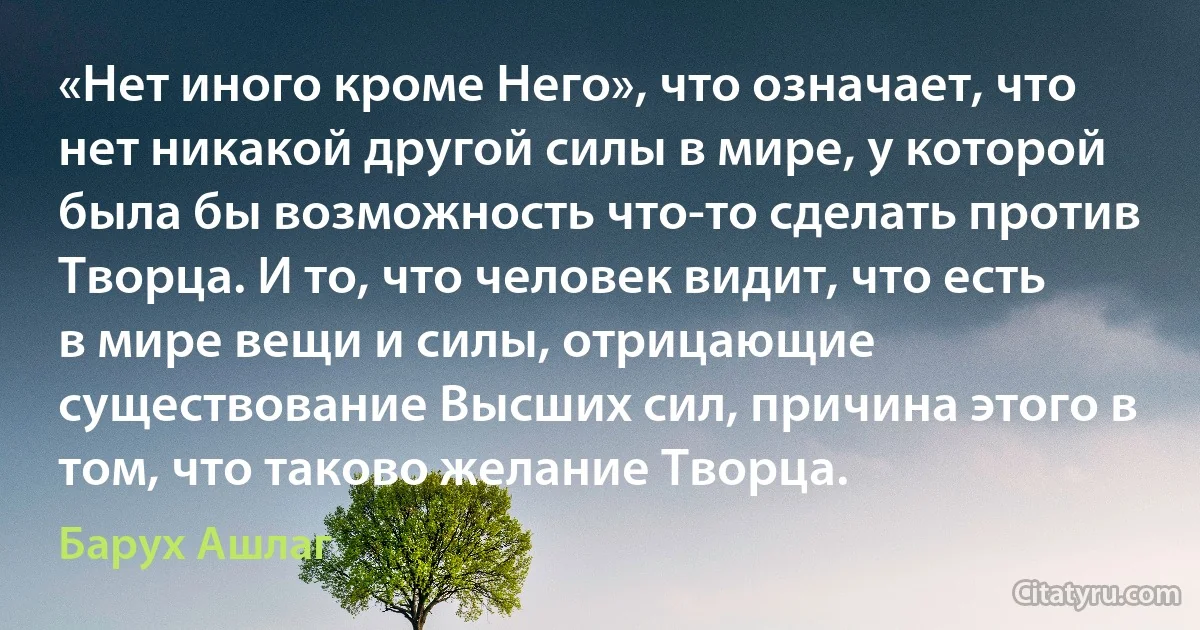 «Нет иного кроме Него», что означает, что нет никакой другой силы в мире, у которой была бы возможность что-то сделать против Творца. И то, что человек видит, что есть в мире вещи и силы, отрицающие существование Высших сил, причина этого в том, что таково желание Творца. (Барух Ашлаг)