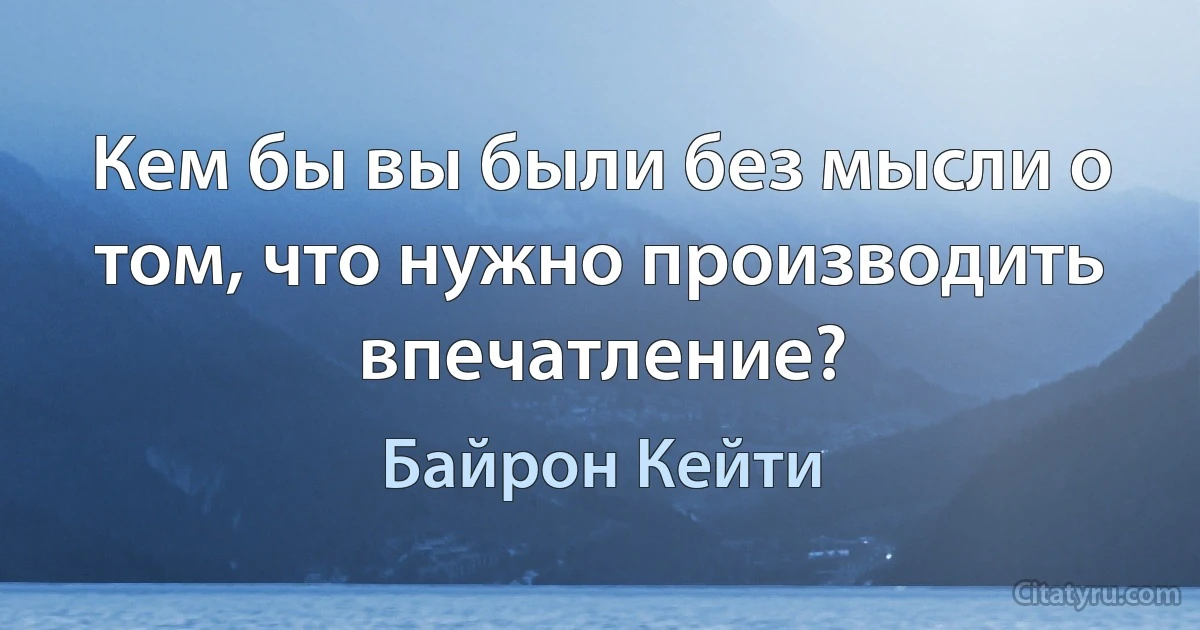 Кем бы вы были без мысли о том, что нужно производить впечатление? (Байрон Кейти)