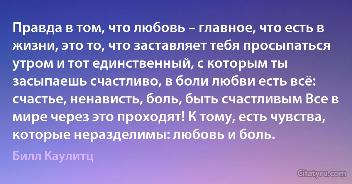 Правда в том, что любовь – главное, что есть в жизни, это то, что заставляет тебя просыпаться утром и тот единственный, с которым ты засыпаешь счастливо, в боли любви есть всё: счастье, ненависть, боль, быть счастливым Все в мире через это проходят! К тому, есть чувства, которые неразделимы: любовь и боль. (Билл Каулитц)