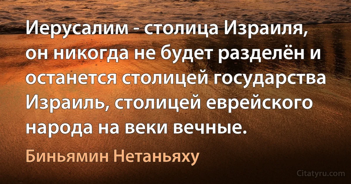 Иерусалим - столица Израиля, он никогда не будет разделён и останется столицей государства Израиль, столицей еврейского народа на веки вечные. (Биньямин Нетаньяху)