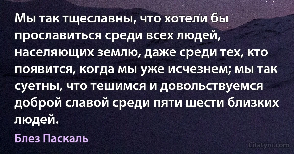 Мы так тщеславны, что хотели бы прославиться среди всех людей, населяющих землю, даже среди тех, кто появится, когда мы уже исчезнем; мы так суетны, что тешимся и довольствуемся доброй славой среди пяти шести близких людей. (Блез Паскаль)