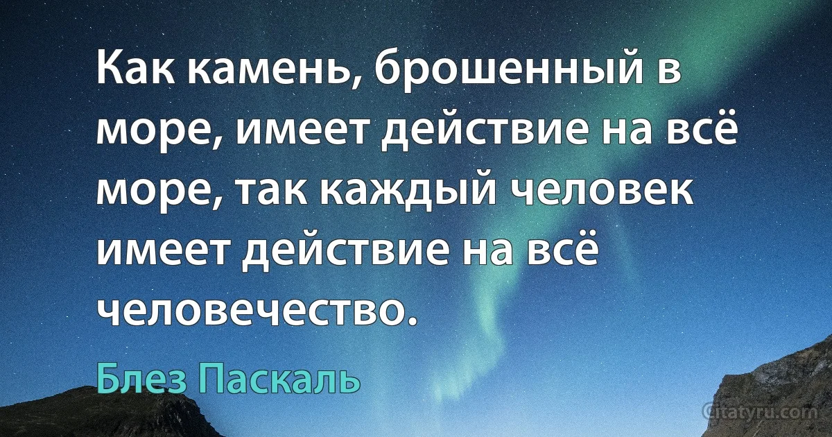 Как камень, брошенный в море, имеет действие на всё море, так каждый человек имеет действие на всё человечество. (Блез Паскаль)