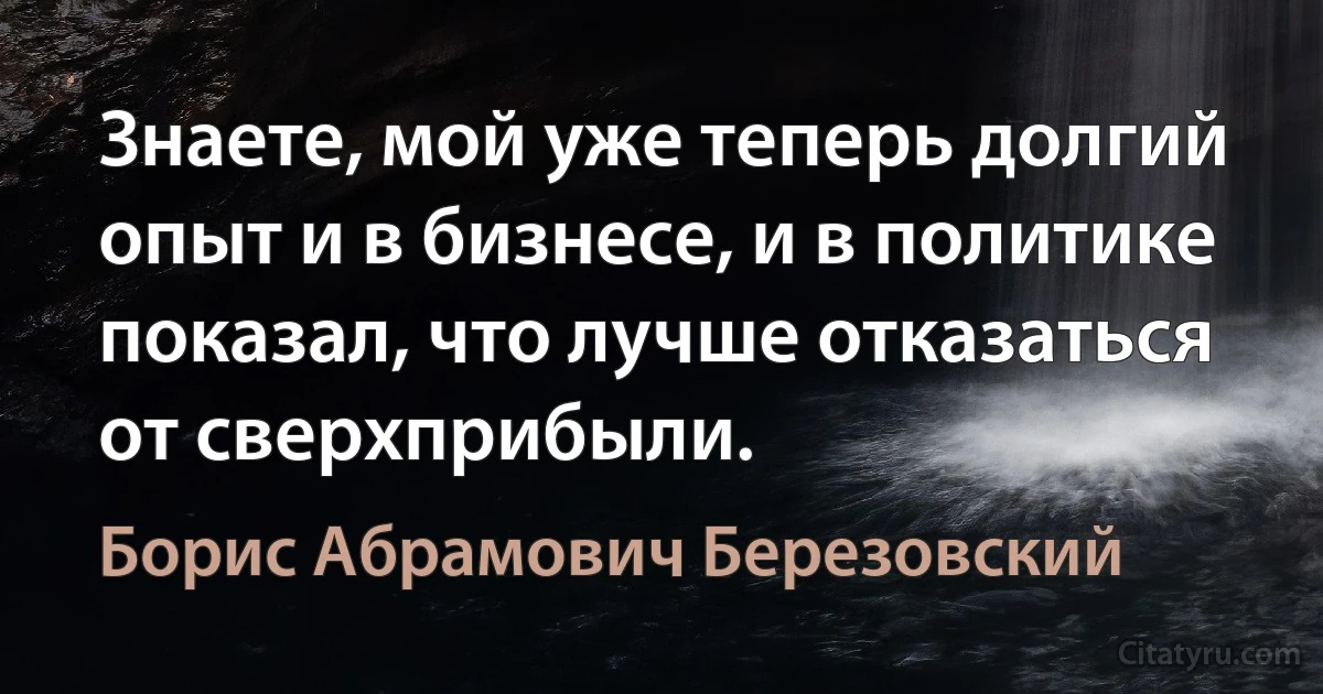 Знаете, мой уже теперь долгий опыт и в бизнесе, и в политике показал, что лучше отказаться от сверхприбыли. (Борис Абрамович Березовский)