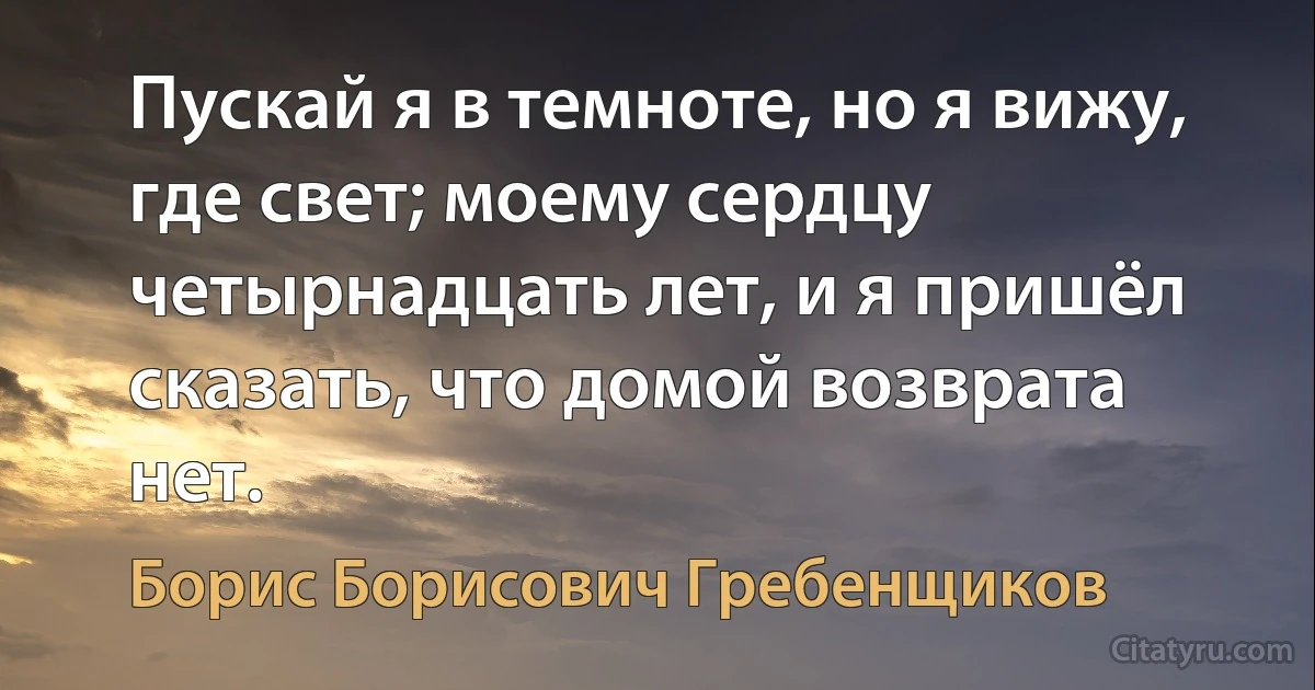 Пускай я в темноте, но я вижу, где свет; моему сердцу четырнадцать лет, и я пришёл сказать, что домой возврата нет. (Борис Борисович Гребенщиков)