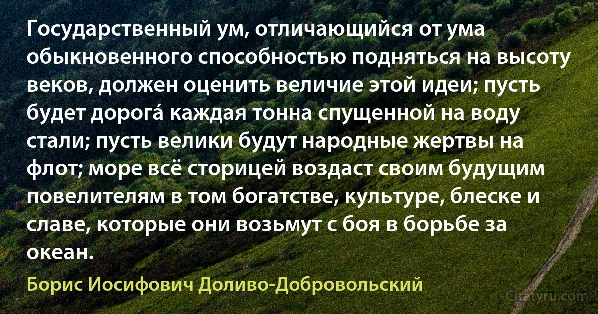 Государственный ум, отличающийся от ума обыкновенного способностью подняться на высоту веков, должен оценить величие этой идеи; пусть будет дорогá каждая тонна спущенной на воду стали; пусть велики будут народные жертвы на флот; море всё сторицей воздаст своим будущим повелителям в том богатстве, культуре, блеске и славе, которые они возьмут с боя в борьбе за океан. (Борис Иосифович Доливо-Добровольский)