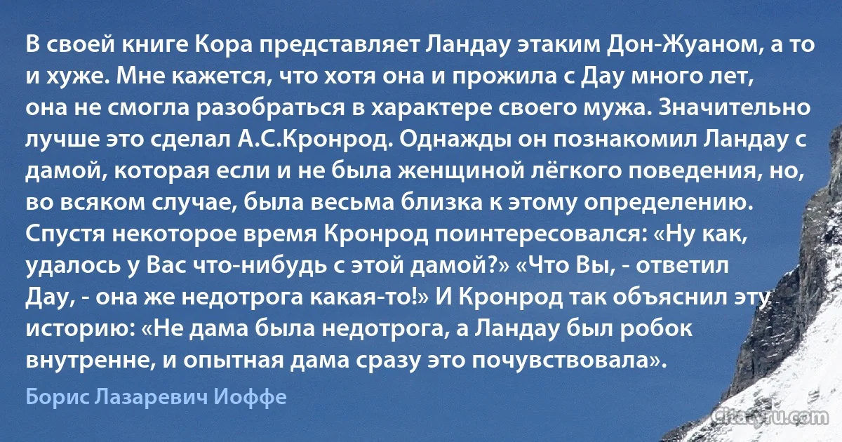 В своей книге Кора представляет Ландау этаким Дон-Жуаном, а то и хуже. Мне кажется, что хотя она и прожила с Дау много лет, она не смогла разобраться в характере своего мужа. Значительно лучше это сделал А.С.Кронрод. Однажды он познакомил Ландау с дамой, которая если и не была женщиной лёгкого поведения, но, во всяком случае, была весьма близка к этому определению. Спустя некоторое время Кронрод поинтересовался: «Ну как, удалось у Вас что-нибудь с этой дамой?» «Что Вы, - ответил Дау, - она же недотрога какая-то!» И Кронрод так объяснил эту историю: «Не дама была недотрога, а Ландау был робок внутренне, и опытная дама сразу это почувствовала». (Борис Лазаревич Иоффе)