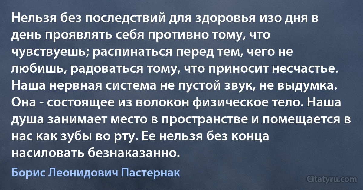 Нельзя без последствий для здоровья изо дня в день проявлять себя противно тому, что чувствуешь; распинаться перед тем, чего не любишь, радоваться тому, что приносит несчастье. Наша нервная система не пустой звук, не выдумка. Она - состоящее из волокон физическое тело. Наша душа занимает место в пространстве и помещается в нас как зубы во рту. Ее нельзя без конца насиловать безнаказанно. (Борис Леонидович Пастернак)