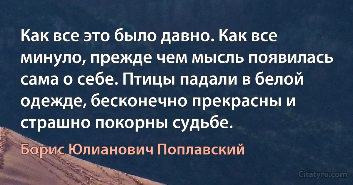 Как все это было давно. Как все минуло, прежде чем мысль появилась сама о себе. Птицы падали в белой одежде, бесконечно прекрасны и страшно покорны судьбе. (Борис Юлианович Поплавский)