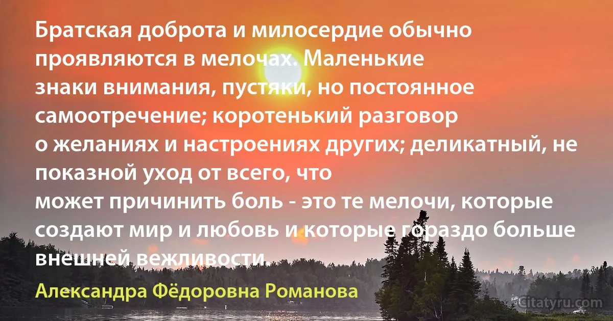 Братская доброта и милосердие обычно проявляются в мелочах. Маленькие
знаки внимания, пустяки, но постоянное самоотречение; коротенький разговор
о желаниях и настроениях других; деликатный, не показной уход от всего, что
может причинить боль - это те мелочи, которые создают мир и любовь и которые гораздо больше внешней вежливости. (Александра Фёдоровна Романова)