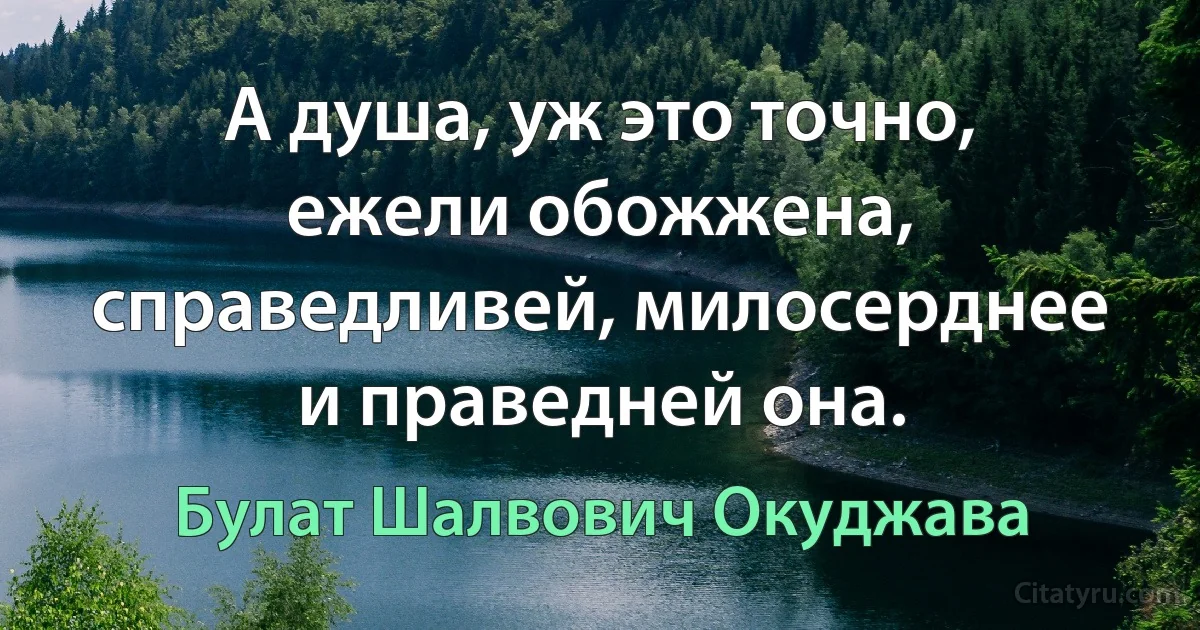 А душа, уж это точно, ежели обожжена,
справедливей, милосерднее и праведней она. (Булат Шалвович Окуджава)