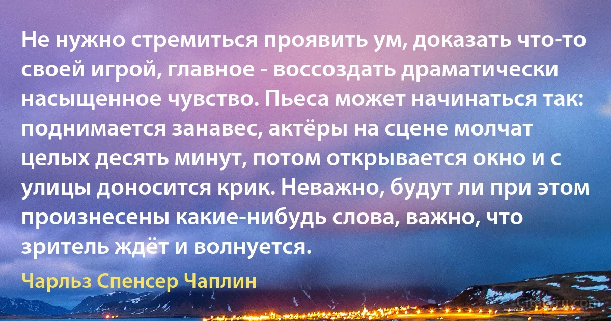 Не нужно стремиться проявить ум, доказать что-то своей игрой, главное - воссоздать драматически насыщенное чувство. Пьеса может начинаться так: поднимается занавес, актёры на сцене молчат целых десять минут, потом открывается окно и с улицы доносится крик. Неважно, будут ли при этом произнесены какие-нибудь слова, важно, что зритель ждёт и волнуется. (Чарльз Спенсер Чаплин)