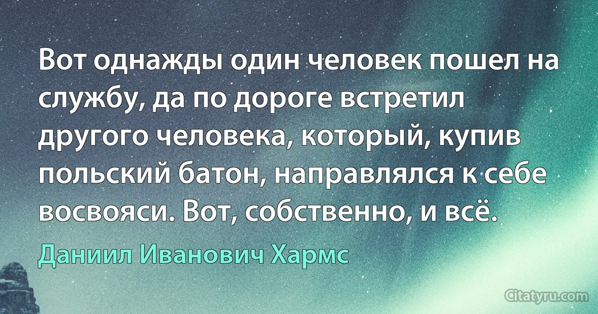 Вот однажды один человек пошел на службу, да по дороге встретил другого человека, который, купив польский батон, направлялся к себе восвояси. Вот, собственно, и всё. (Даниил Иванович Хармс)