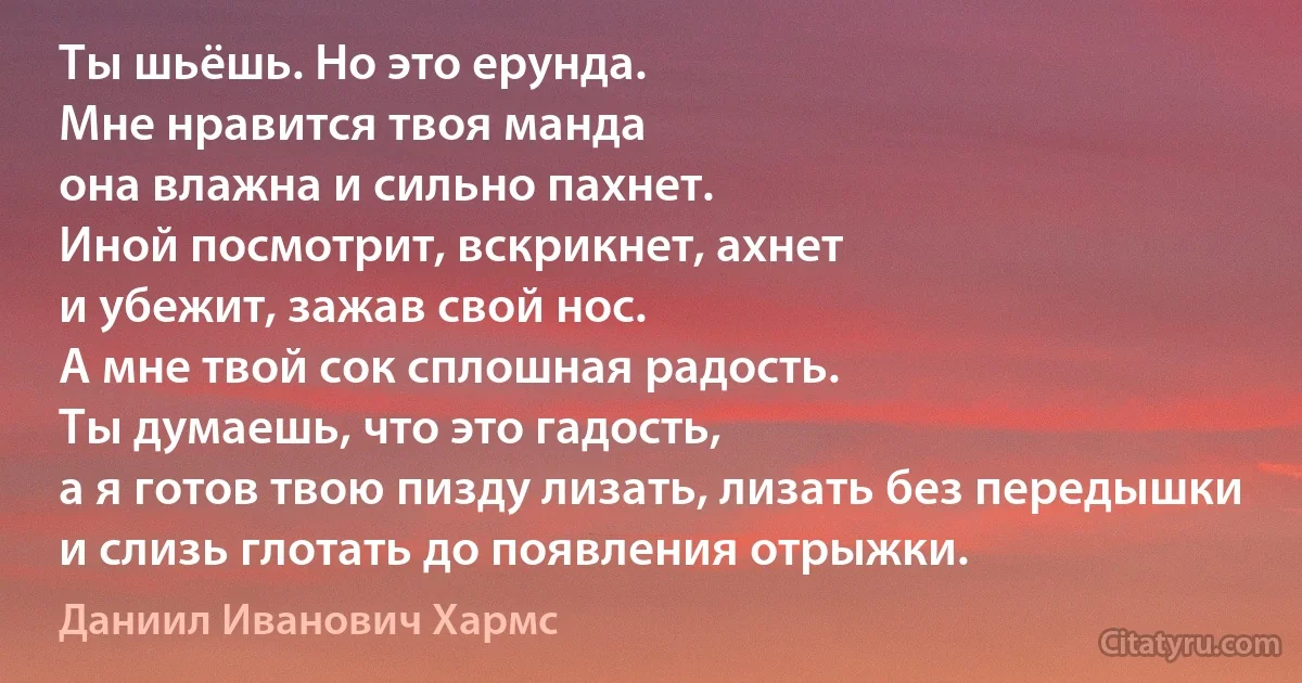 Ты шьёшь. Но это ерунда.
Мне нравится твоя манда
она влажна и сильно пахнет.
Иной посмотрит, вскрикнет, ахнет
и убежит, зажав свой нос.
А мне твой сок сплошная радость.
Ты думаешь, что это гадость,
а я готов твою пизду лизать, лизать без передышки
и слизь глотать до появления отрыжки. (Даниил Иванович Хармс)