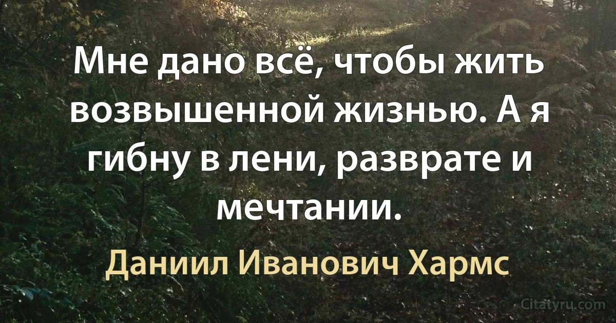 Мне дано всё, чтобы жить возвышенной жизнью. А я гибну в лени, разврате и мечтании. (Даниил Иванович Хармс)