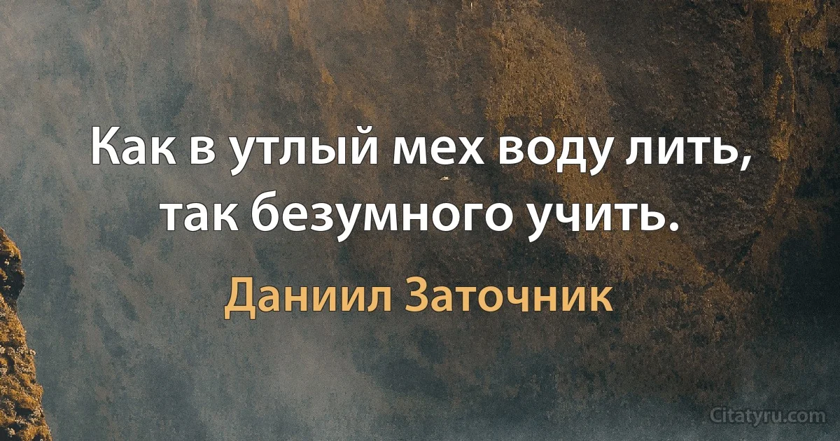 Как в утлый мех воду лить, так безумного учить. (Даниил Заточник)