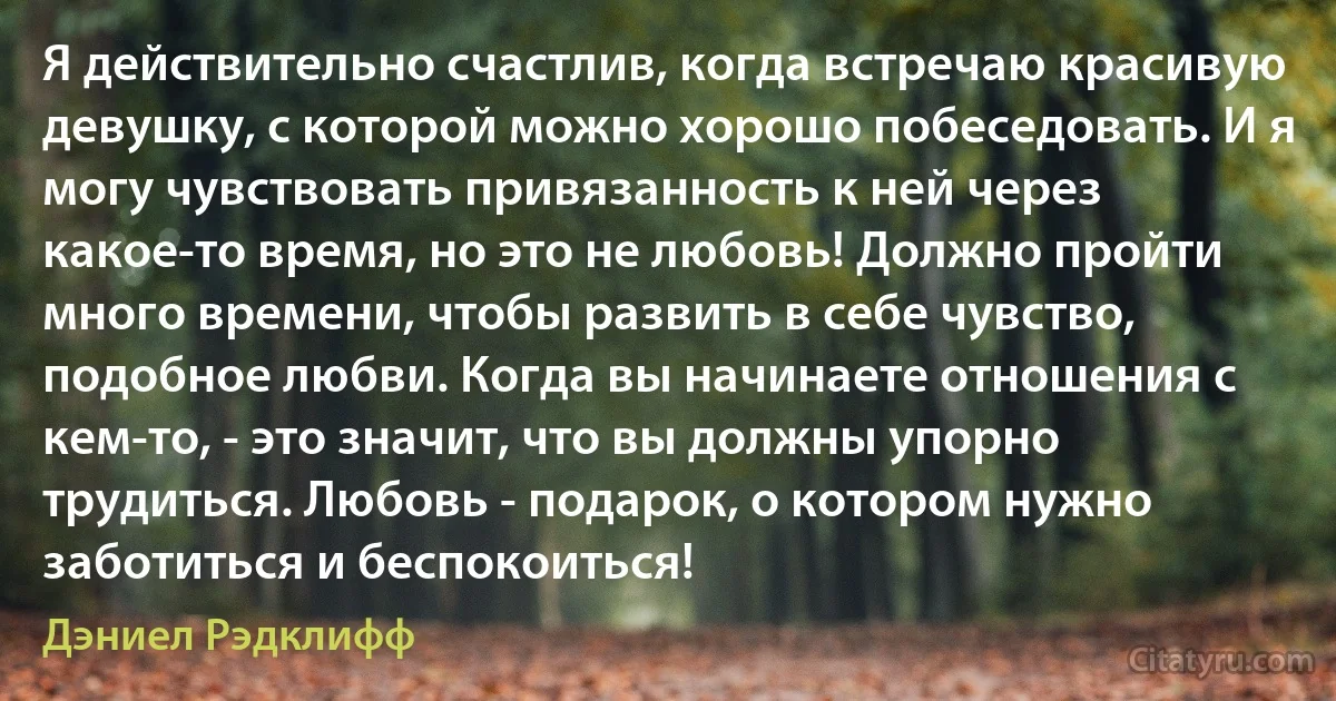 Я действительно счастлив, когда встречаю красивую девушку, с которой можно хорошо побеседовать. И я могу чувствовать привязанность к ней через какое-то время, но это не любовь! Должно пройти много времени, чтобы развить в себе чувство, подобное любви. Когда вы начинаете отношения с кем-то, - это значит, что вы должны упорно трудиться. Любовь - подарок, о котором нужно заботиться и беспокоиться! (Дэниел Рэдклифф)