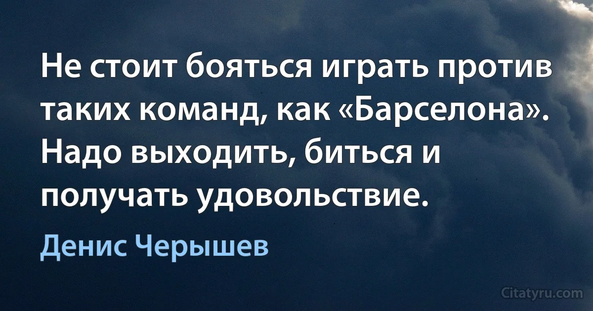 Не стоит бояться играть против таких команд, как «Барселона». Надо выходить, биться и получать удовольствие. (Денис Черышев)