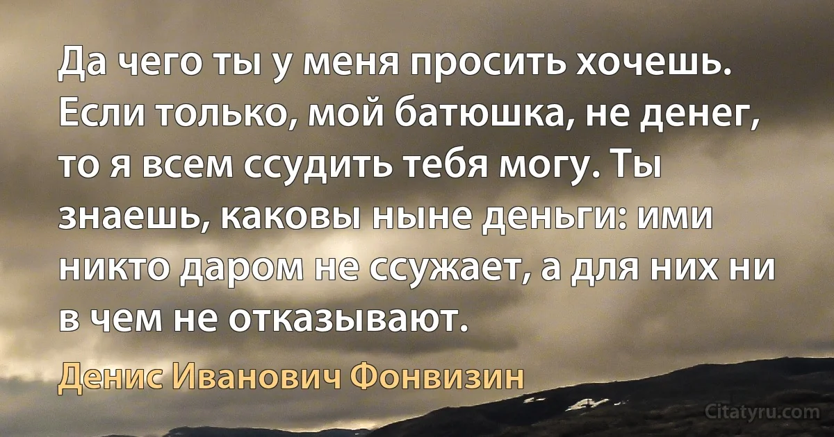 Да чего ты у меня просить хочешь. Если только, мой батюшка, не денег, то я всем ссудить тебя могу. Ты знаешь, каковы ныне деньги: ими никто даром не ссужает, а для них ни в чем не отказывают. (Денис Иванович Фонвизин)