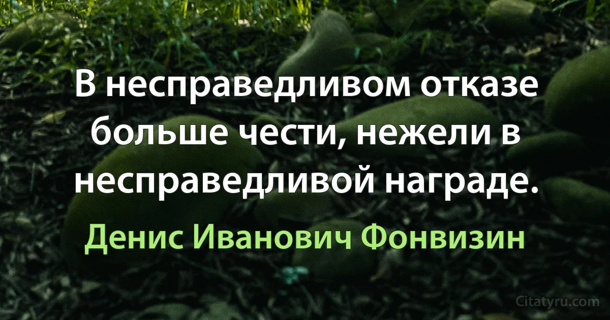 В несправедливом отказе больше чести, нежели в несправедливой награде. (Денис Иванович Фонвизин)