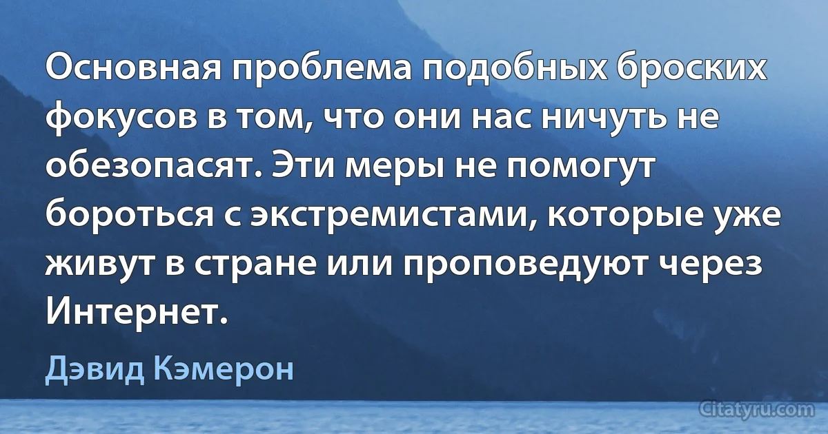 Основная проблема подобных броских фокусов в том, что они нас ничуть не обезопасят. Эти меры не помогут бороться с экстремистами, которые уже живут в стране или проповедуют через Интернет. (Дэвид Кэмерон)