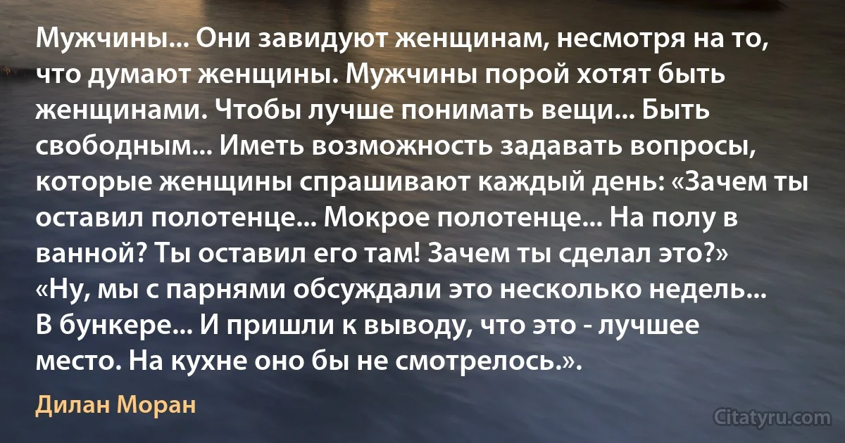 Мужчины... Они завидуют женщинам, несмотря на то, что думают женщины. Мужчины порой хотят быть женщинами. Чтобы лучше понимать вещи... Быть свободным... Иметь возможность задавать вопросы, которые женщины спрашивают каждый день: «Зачем ты оставил полотенце... Мокрое полотенце... На полу в ванной? Ты оставил его там! Зачем ты сделал это?» «Ну, мы с парнями обсуждали это несколько недель... В бункере... И пришли к выводу, что это - лучшее место. На кухне оно бы не смотрелось.». (Дилан Моран)