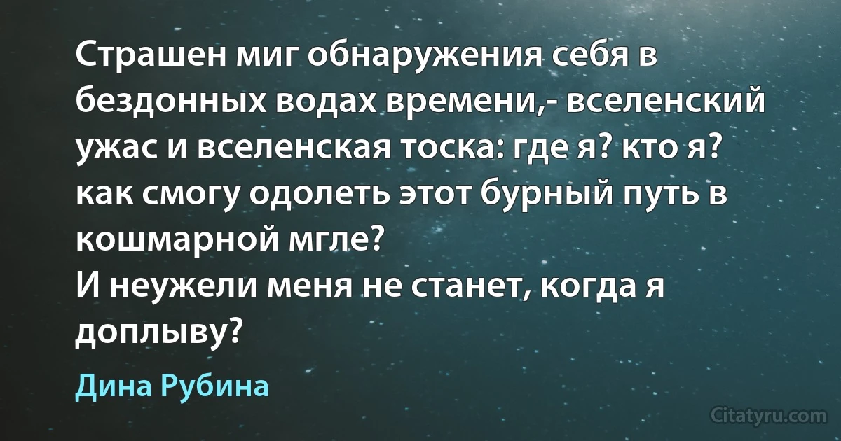 Страшен миг обнаружения себя в бездонных водах времени,- вселенский ужас и вселенская тоска: где я? кто я? как смогу одолеть этот бурный путь в кошмарной мгле?
И неужели меня не станет, когда я доплыву? (Дина Рубина)