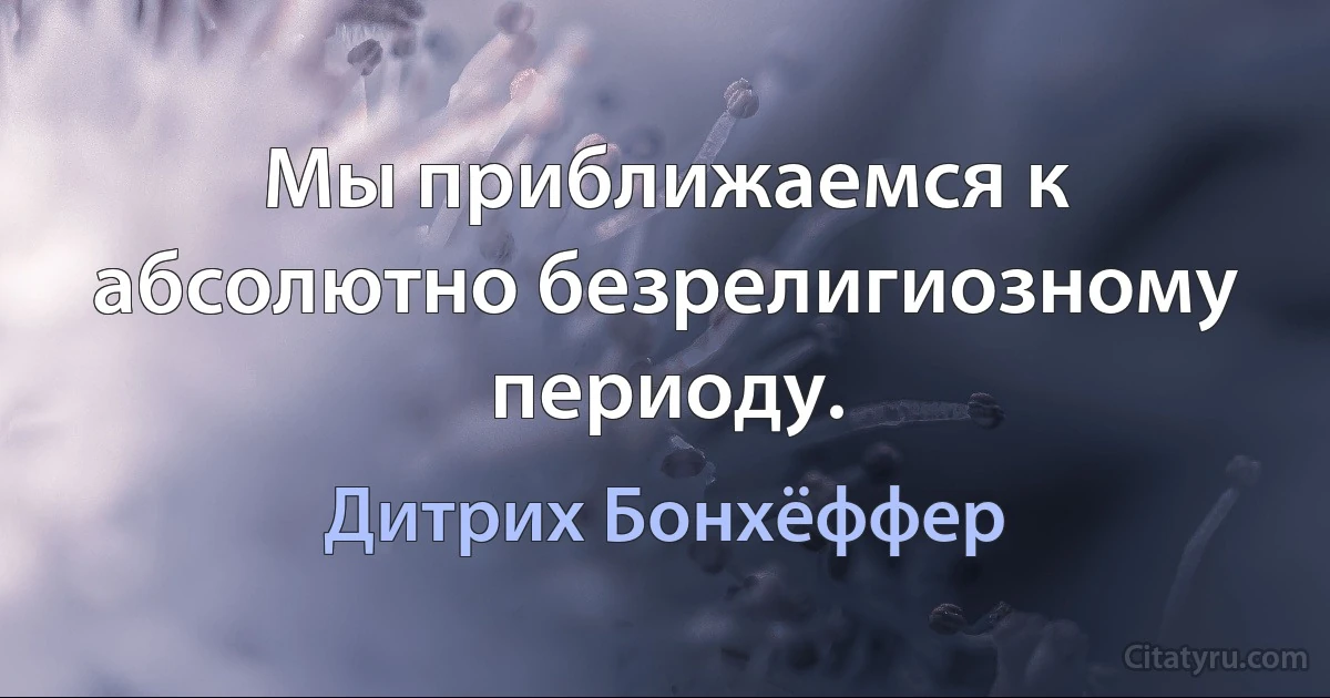 Мы приближаемся к абсолютно безрелигиозному периоду. (Дитрих Бонхёффер)