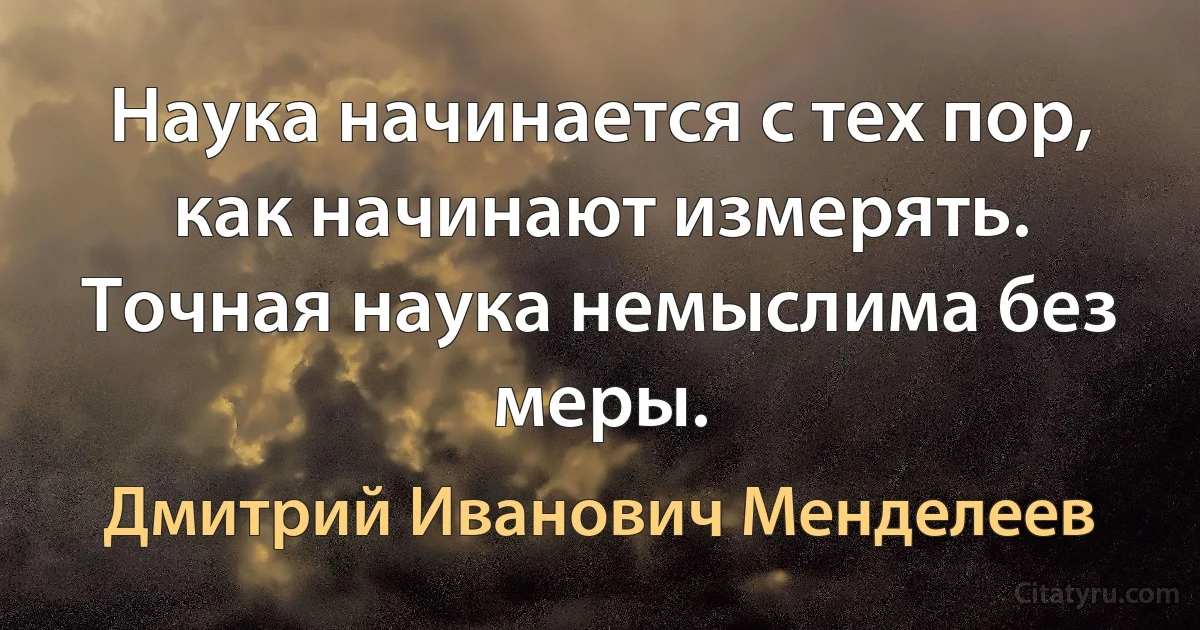 Наука начинается с тех пор, как начинают измерять. Точная наука немыслима без меры. (Дмитрий Иванович Менделеев)