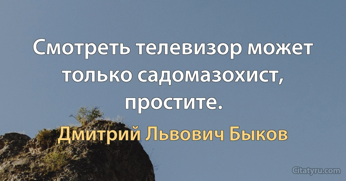 Смотреть телевизор может только садомазохист, простите. (Дмитрий Львович Быков)