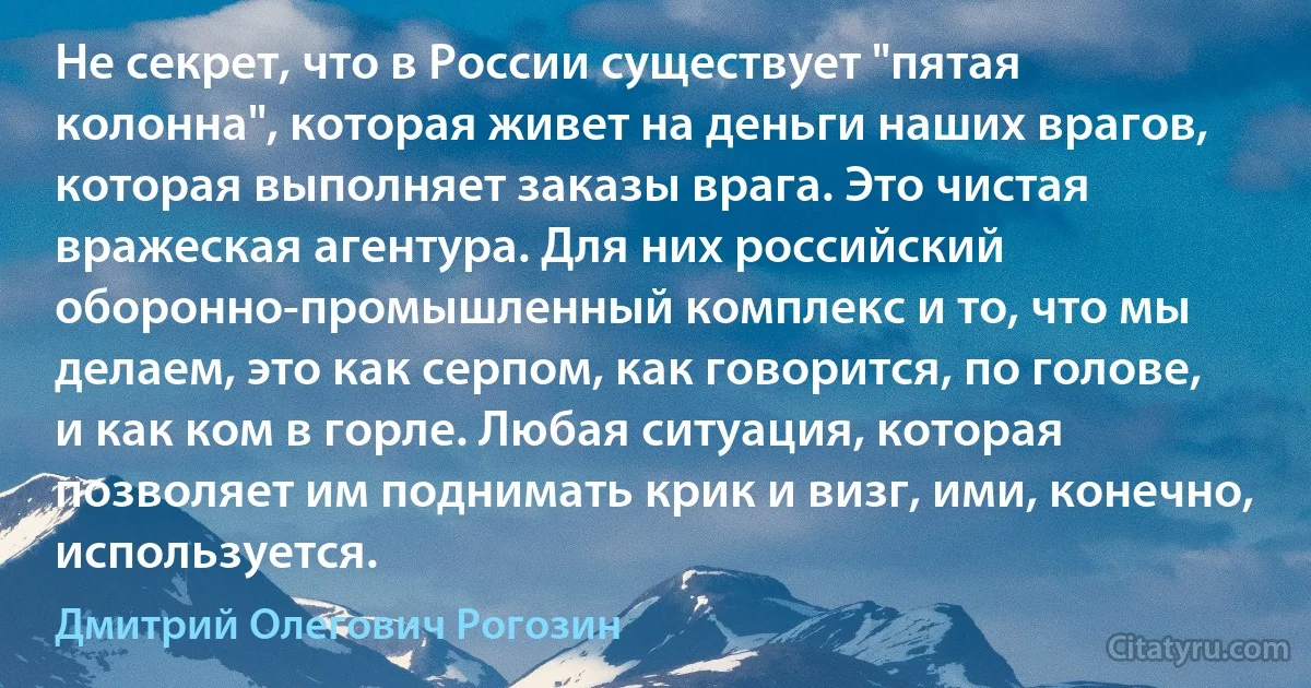 Не секрет, что в России существует "пятая колонна", которая живет на деньги наших врагов, которая выполняет заказы врага. Это чистая вражеская агентура. Для них российский оборонно-промышленный комплекс и то, что мы делаем, это как серпом, как говорится, по голове, и как ком в горле. Любая ситуация, которая позволяет им поднимать крик и визг, ими, конечно, используется. (Дмитрий Олегович Рогозин)