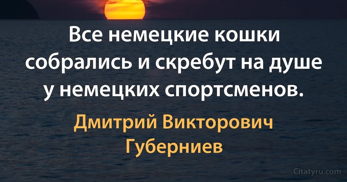 Все немецкие кошки собрались и скребут на душе у немецких спортсменов. (Дмитрий Викторович Губерниев)