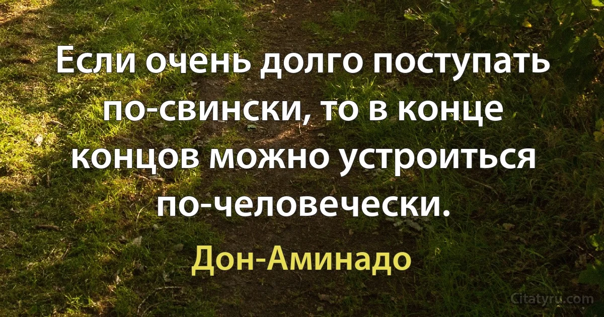 Если очень долго поступать по-свински, то в конце концов можно устроиться по-человечески. (Дон-Аминадо)