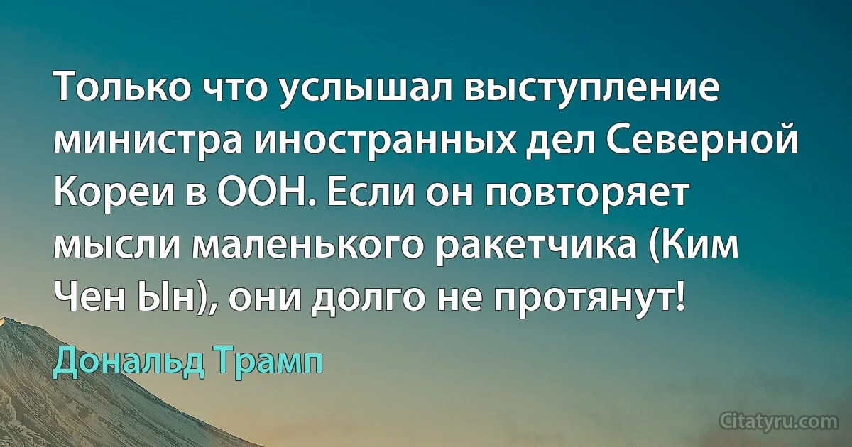 Только что услышал выступление министра иностранных дел Северной Кореи в ООН. Если он повторяет мысли маленького ракетчика (Ким Чен Ын), они долго не протянут! (Дональд Трамп)