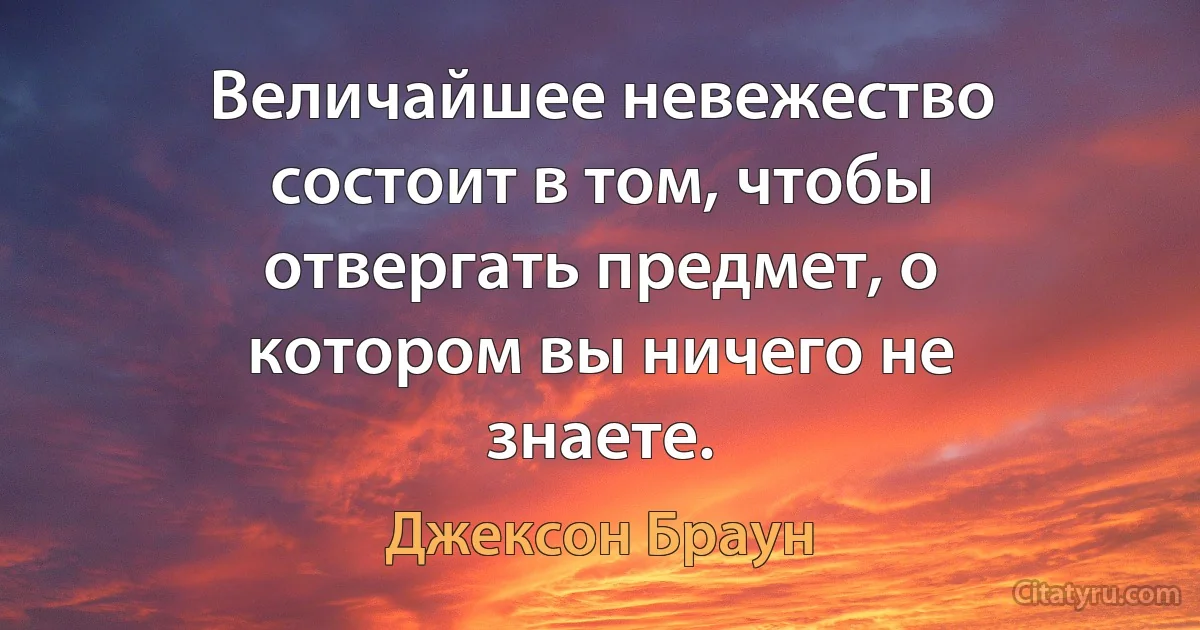 Величайшее невежество состоит в том, чтобы отвергать предмет, о котором вы ничего не знаете. (Джексон Браун)