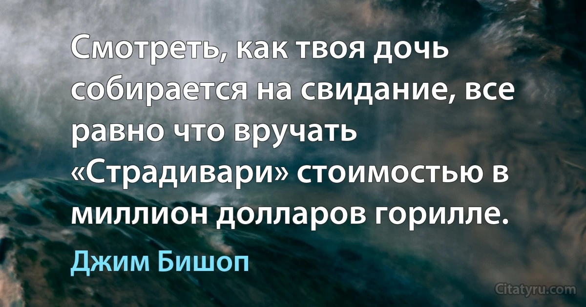 Смотреть, как твоя дочь собирается на свидание, все равно что вручать «Страдивари» стоимостью в миллион долларов горилле. (Джим Бишоп)